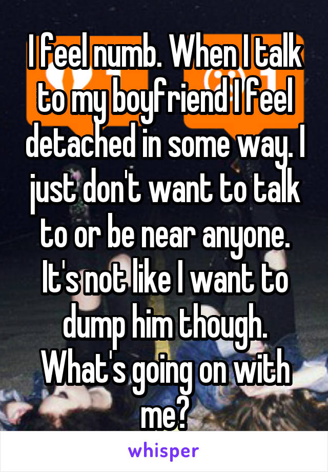 I feel numb. When I talk to my boyfriend I feel detached in some way. I just don't want to talk to or be near anyone. It's not like I want to dump him though. What's going on with me?