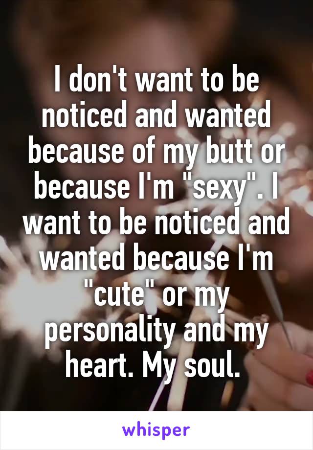 I don't want to be noticed and wanted because of my butt or because I'm "sexy". I want to be noticed and wanted because I'm "cute" or my personality and my heart. My soul. 