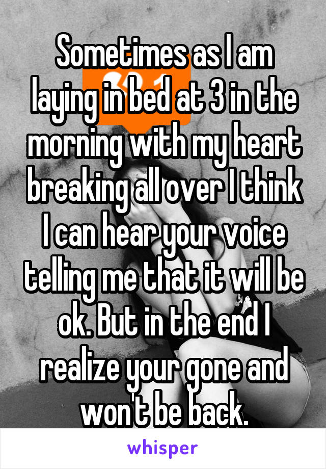 Sometimes as I am laying in bed at 3 in the morning with my heart breaking all over I think I can hear your voice telling me that it will be ok. But in the end I realize your gone and won't be back.