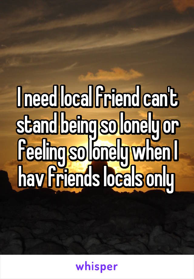 I need local friend can't stand being so lonely or feeling so lonely when I hav friends locals only 