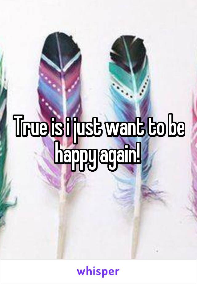 True is i just want to be happy again! 