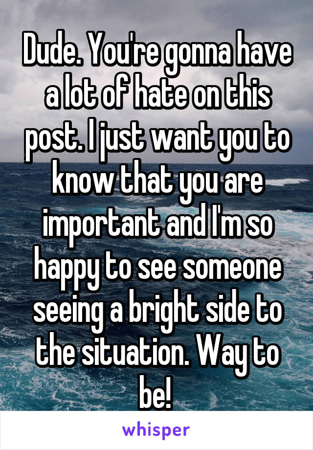 Dude. You're gonna have a lot of hate on this post. I just want you to know that you are important and I'm so happy to see someone seeing a bright side to the situation. Way to be! 