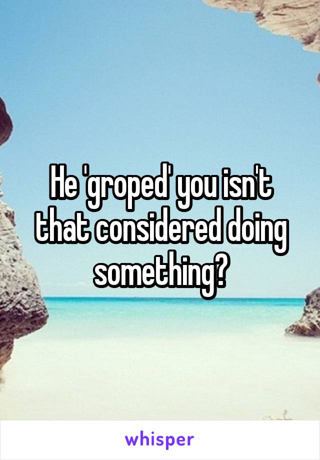 He 'groped' you isn't that considered doing something?