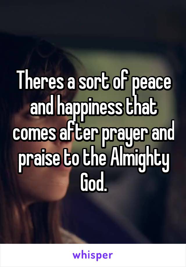 Theres a sort of peace and happiness that comes after prayer and praise to the Almighty God.