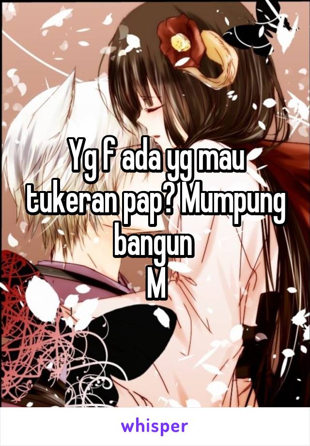 Yg f ada yg mau tukeran pap? Mumpung bangun 
M