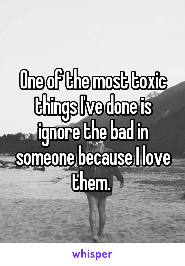 One of the most toxic things I've done is ignore the bad in someone because I love them. 