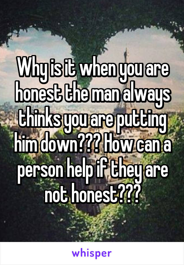 Why is it when you are honest the man always thinks you are putting him down??? How can a person help if they are not honest???