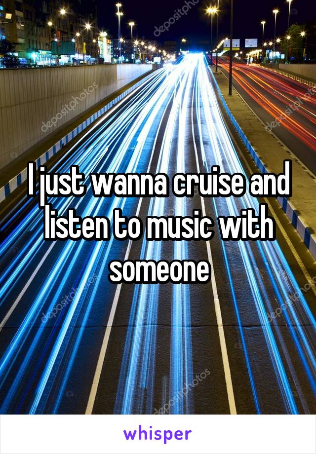 I just wanna cruise and listen to music with someone