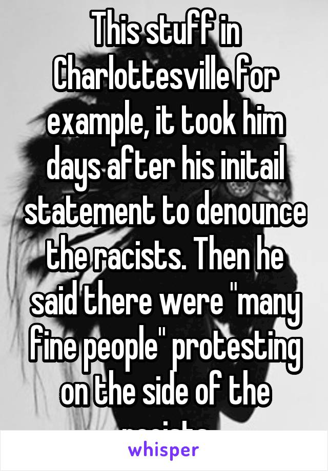 This stuff in Charlottesville for example, it took him days after his initail statement to denounce the racists. Then he said there were "many fine people" protesting on the side of the racists