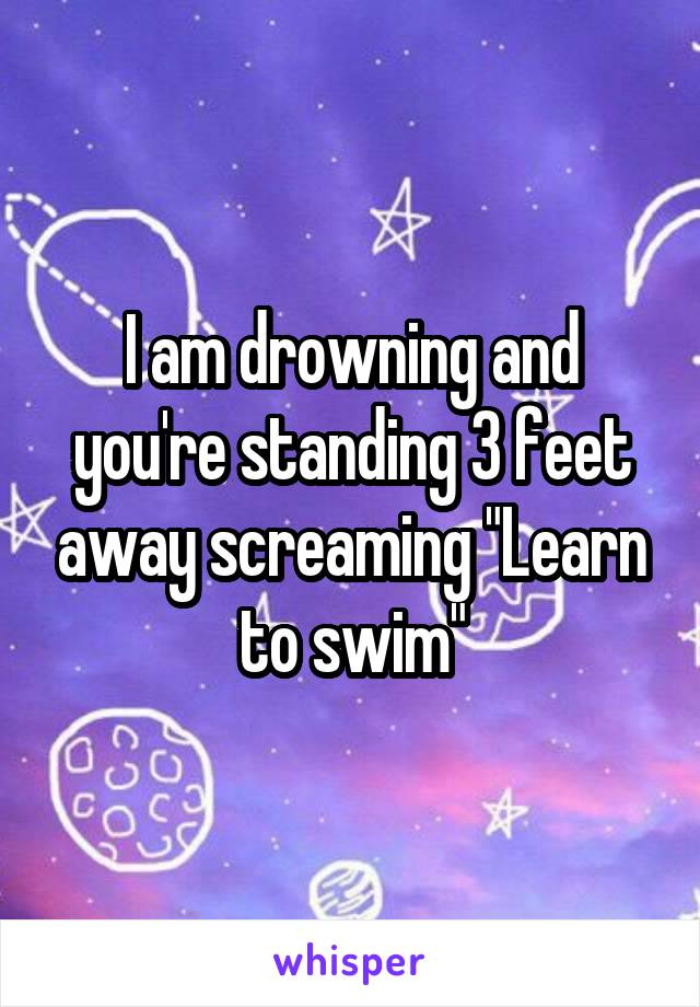 I am drowning and you're standing 3 feet away screaming "Learn to swim"