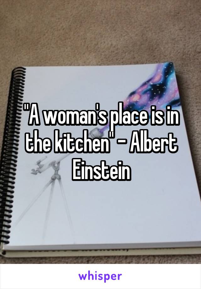 "A woman's place is in the kitchen" - Albert Einstein