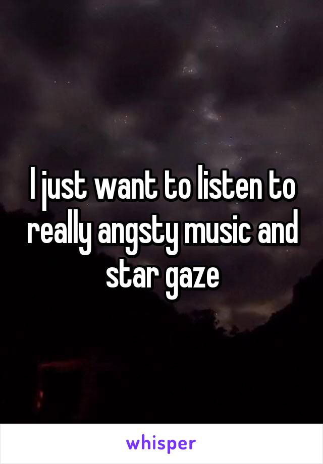 I just want to listen to really angsty music and star gaze