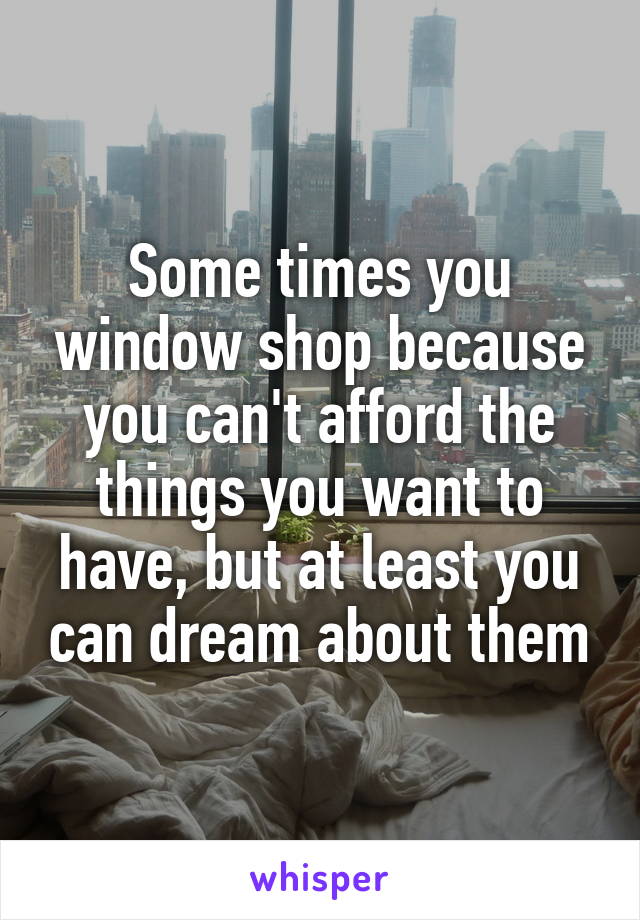 Some times you window shop because you can't afford the things you want to have, but at least you can dream about them