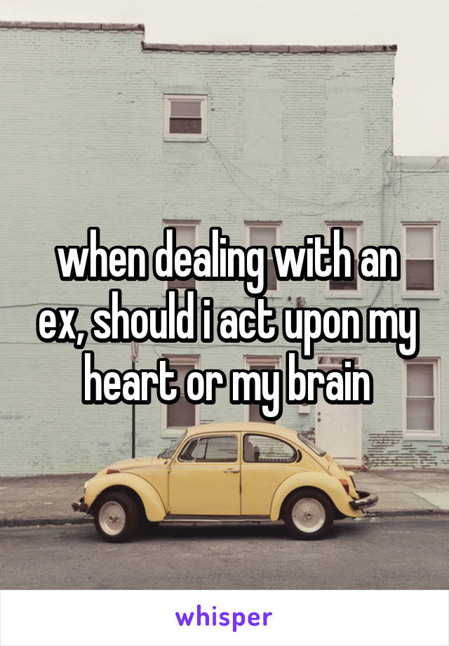 when dealing with an ex, should i act upon my heart or my brain