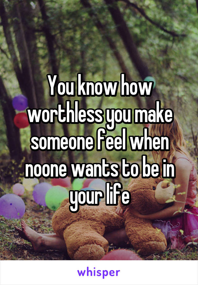 You know how worthless you make someone feel when noone wants to be in your life