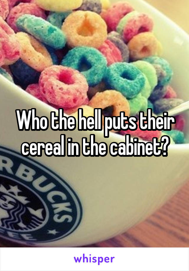 Who the hell puts their cereal in the cabinet?