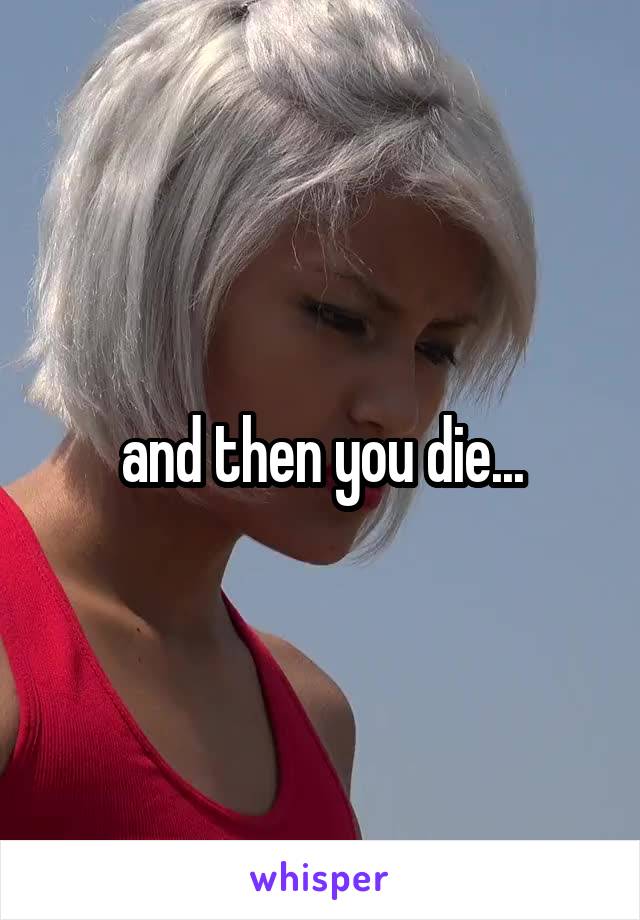 and then you die...