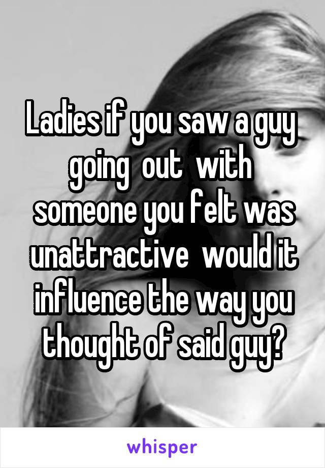 Ladies if you saw a guy  going  out  with  someone you felt was unattractive  would it influence the way you thought of said guy?