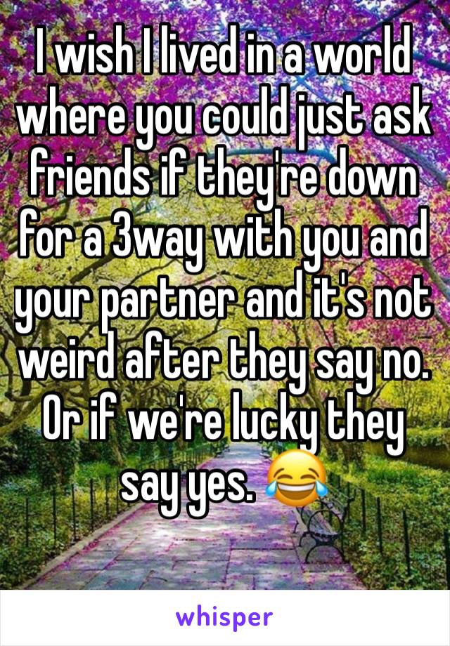 I wish I lived in a world where you could just ask friends if they're down for a 3way with you and your partner and it's not weird after they say no. Or if we're lucky they say yes. 😂 