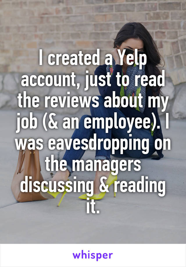 I created a Yelp account, just to read the reviews about my job (& an employee). I was eavesdropping on the managers discussing & reading it.