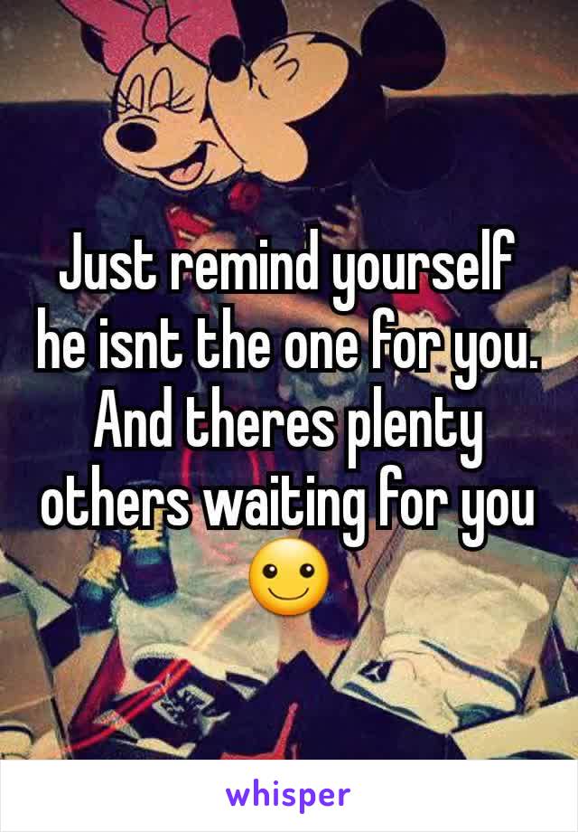 Just remind yourself he isnt the one for you. And theres plenty others waiting for you ☺