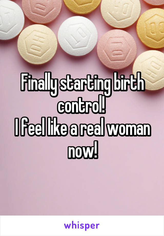 Finally starting birth control! 
I feel like a real woman now!