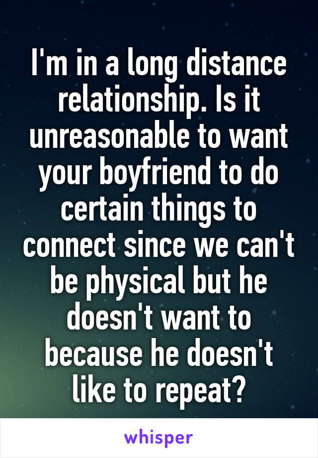 I'm in a long distance relationship. Is it unreasonable to want your boyfriend to do certain things to connect since we can't be physical but he doesn't want to because he doesn't like to repeat?