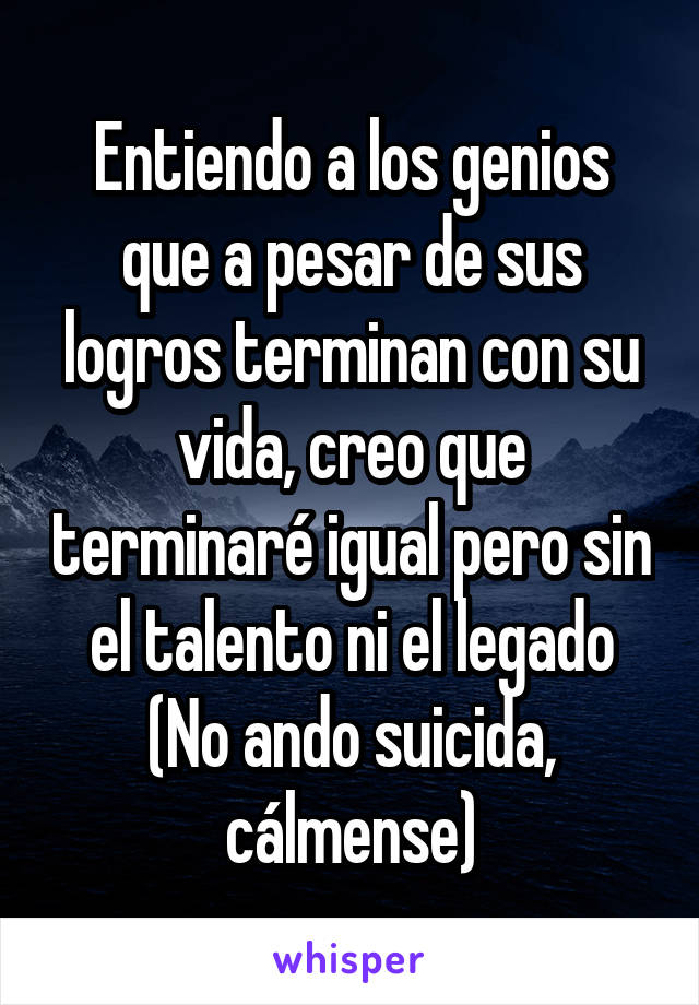 Entiendo a los genios que a pesar de sus logros terminan con su vida, creo que terminaré igual pero sin el talento ni el legado
(No ando suicida, cálmense)