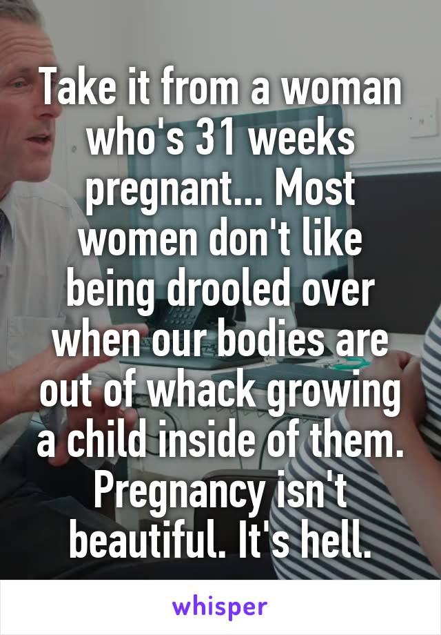 Take it from a woman who's 31 weeks pregnant... Most women don't like being drooled over when our bodies are out of whack growing a child inside of them. Pregnancy isn't beautiful. It's hell.