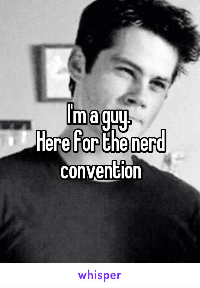 I'm a guy. 
Here for the nerd convention