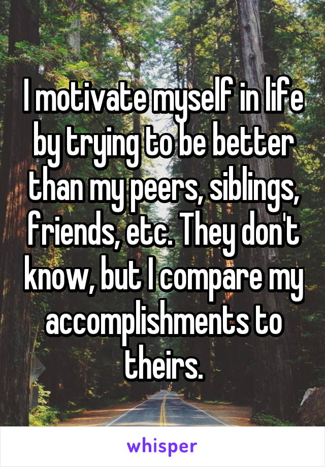 I motivate myself in life by trying to be better than my peers, siblings, friends, etc. They don't know, but I compare my accomplishments to theirs.