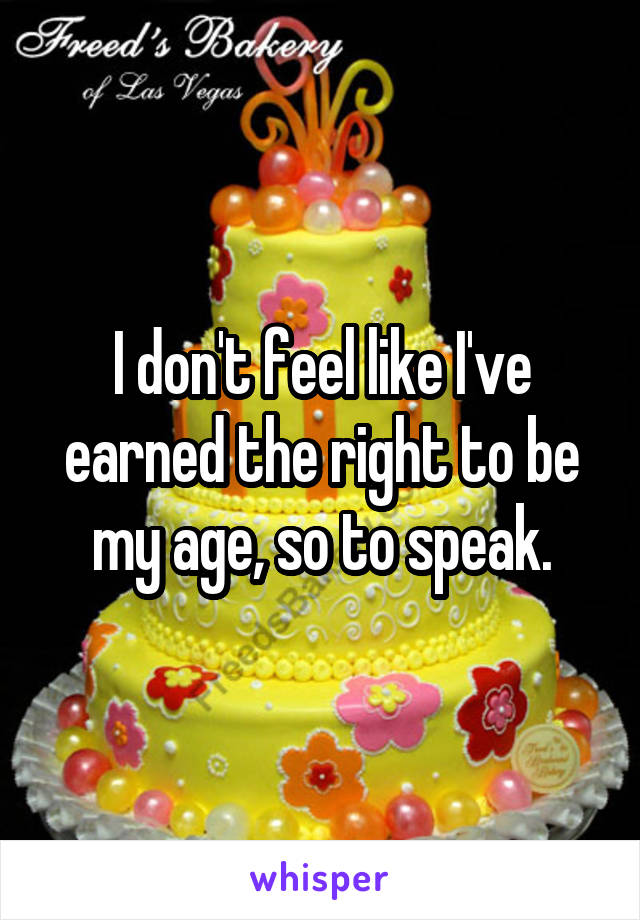 I don't feel like I've earned the right to be my age, so to speak.