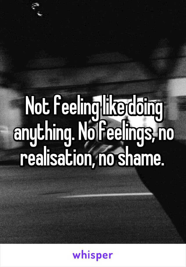 Not feeling like doing anything. No feelings, no realisation, no shame. 