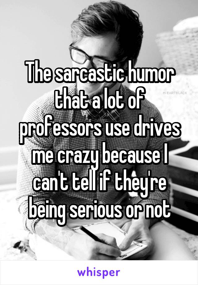 The sarcastic humor that a lot of professors use drives me crazy because I can't tell if they're being serious or not