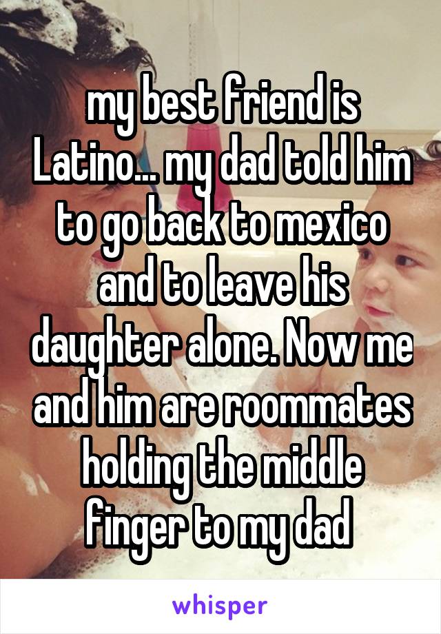 my best friend is Latino... my dad told him to go back to mexico and to leave his daughter alone. Now me and him are roommates holding the middle finger to my dad 