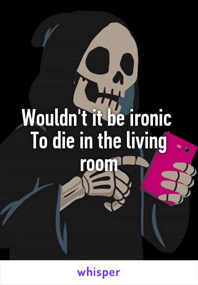 Wouldn't it be ironic 
To die in the living room