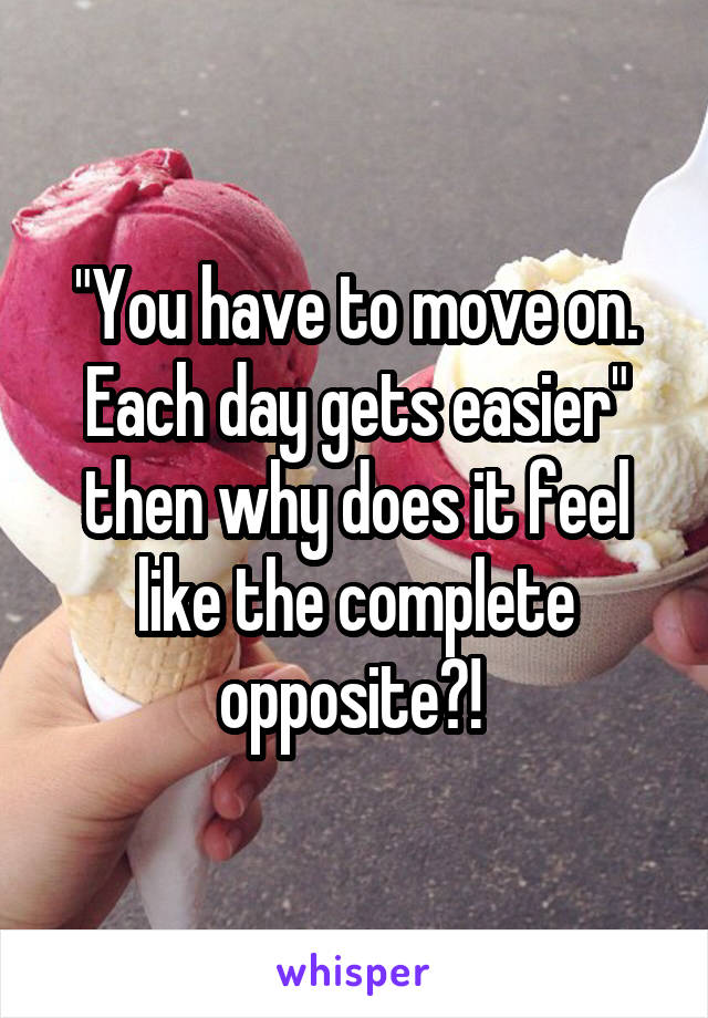 "You have to move on. Each day gets easier" then why does it feel like the complete opposite?! 