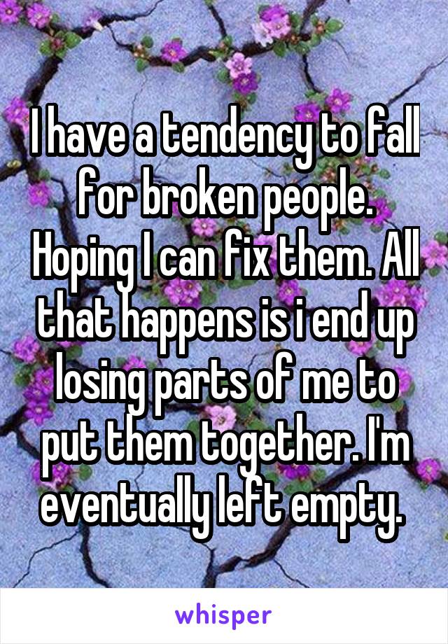 I have a tendency to fall for broken people. Hoping I can fix them. All that happens is i end up losing parts of me to put them together. I'm eventually left empty. 