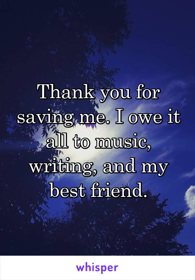 Thank you for saving me. I owe it all to music, writing, and my best friend.