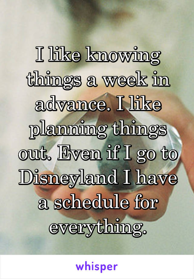 I like knowing things a week in advance. I like planning things out. Even if I go to Disneyland I have a schedule for everything.