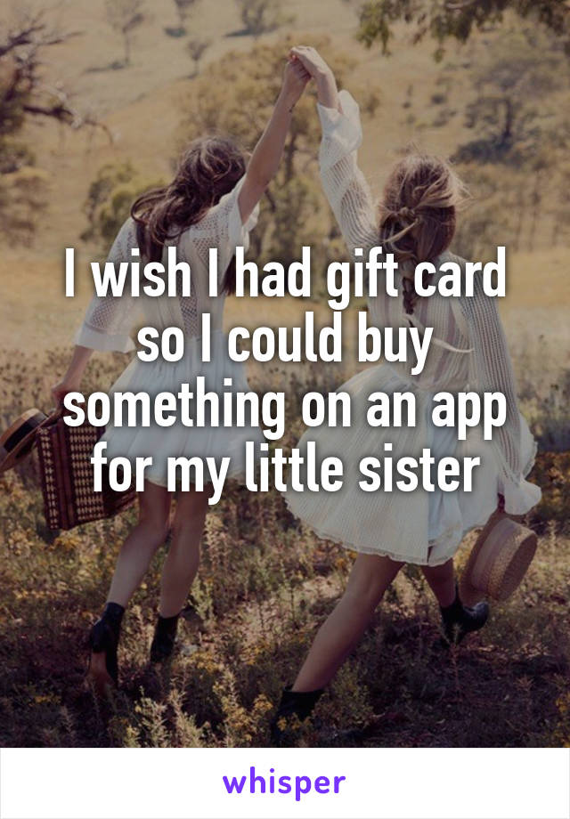 I wish I had gift card
so I could buy something on an app for my little sister
