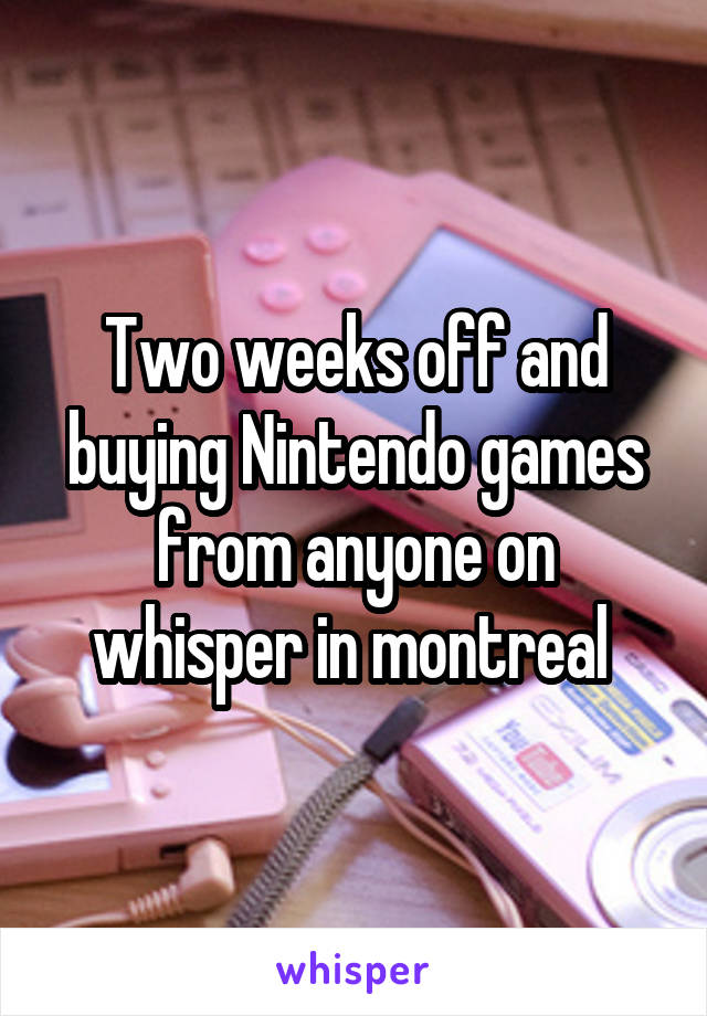 Two weeks off and buying Nintendo games from anyone on whisper in montreal 