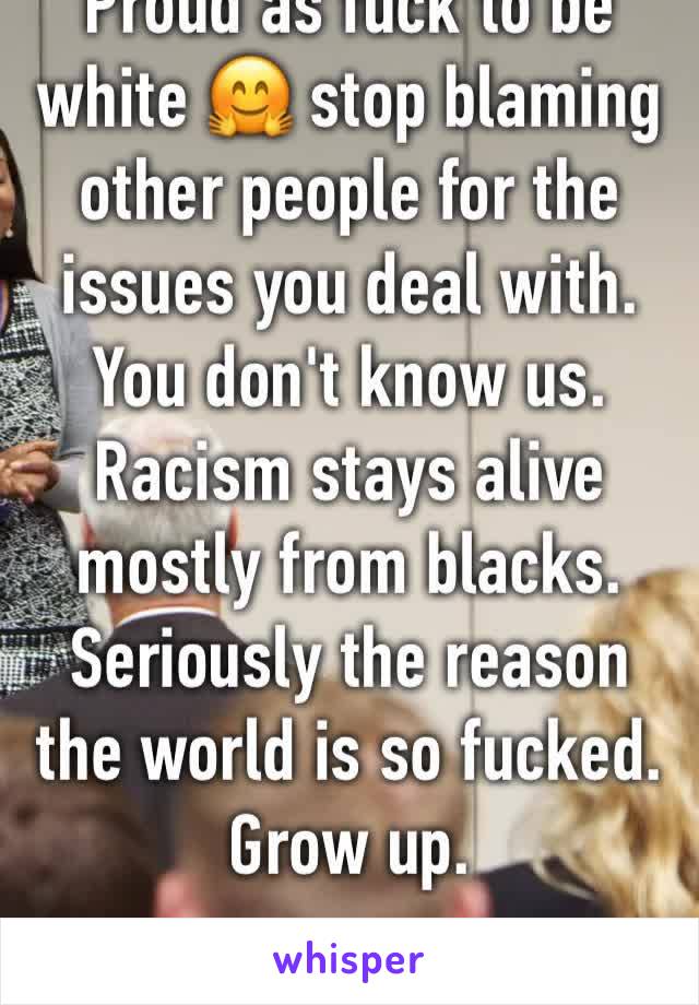 Proud as fuck to be white 🤗 stop blaming other people for the issues you deal with. You don't know us. Racism stays alive mostly from blacks. Seriously the reason the world is so fucked. Grow up. 