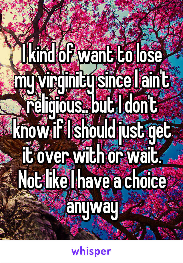 I kind of want to lose my virginity since I ain't religious.. but I don't know if I should just get it over with or wait. Not like I have a choice anyway