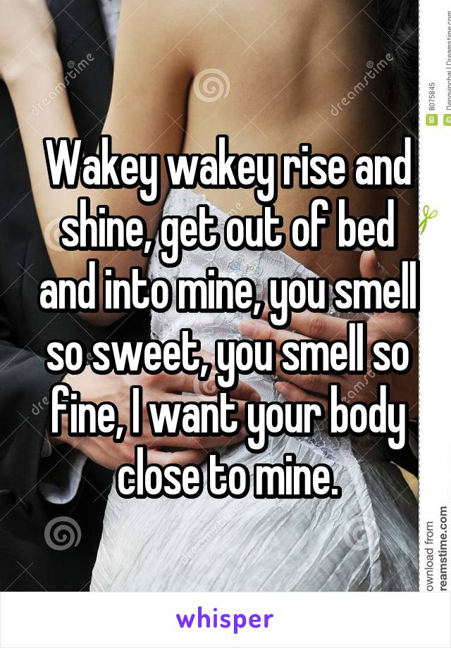 Wakey wakey rise and shine, get out of bed and into mine, you smell so sweet, you smell so fine, I want your body close to mine.