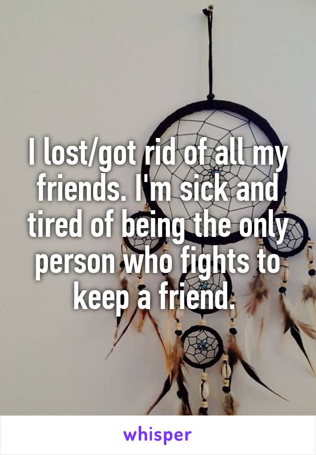 I lost/got rid of all my friends. I'm sick and tired of being the only person who fights to keep a friend. 