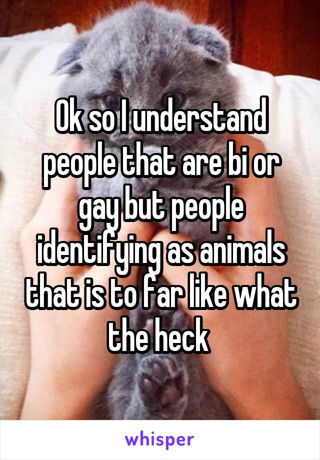 Ok so I understand people that are bi or gay but people identifying as animals that is to far like what the heck 