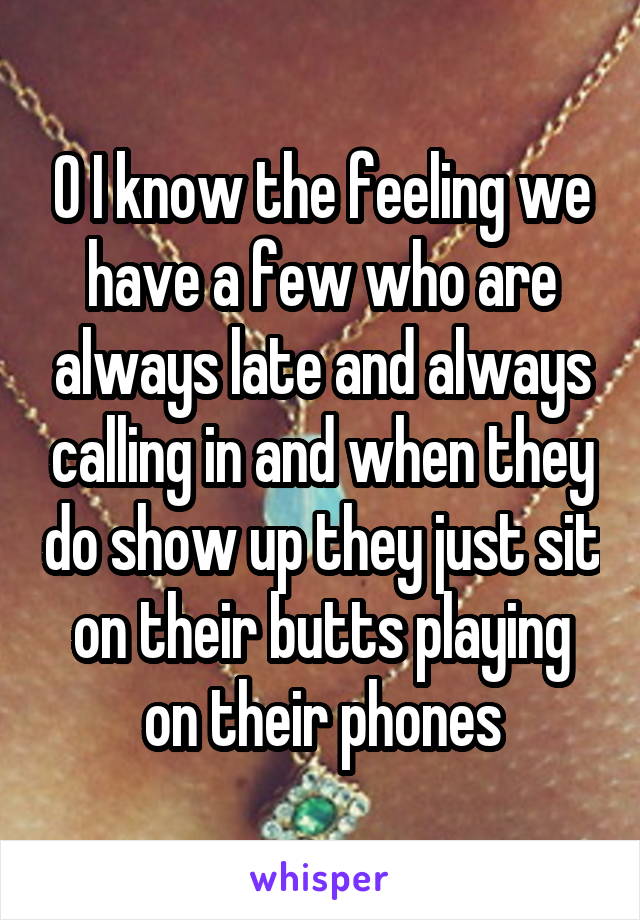 O I know the feeling we have a few who are always late and always calling in and when they do show up they just sit on their butts playing on their phones