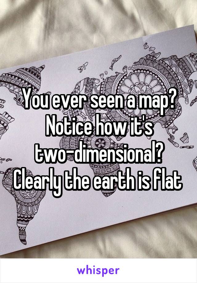 You ever seen a map? Notice how it's two-dimensional? Clearly the earth is flat 