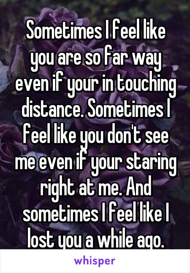 Sometimes I feel like you are so far way even if your in touching distance. Sometimes I feel like you don't see me even if your staring right at me. And sometimes I feel like I lost you a while ago.